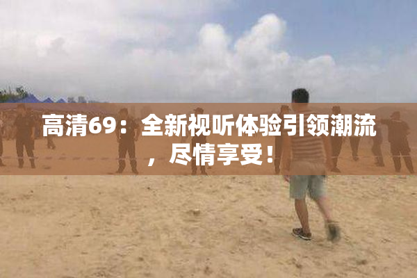 高清69：全新视听体验引领潮流，尽情享受！