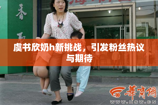 虞书欣奶h新挑战，引发粉丝热议与期待