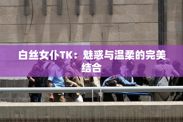 白丝女仆TK：魅惑与温柔的完美结合