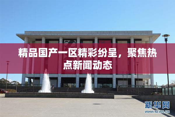 精品国产一区精彩纷呈，聚焦热点新闻动态