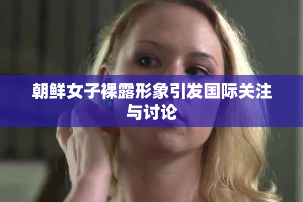 朝鲜女子裸露形象引发国际关注与讨论