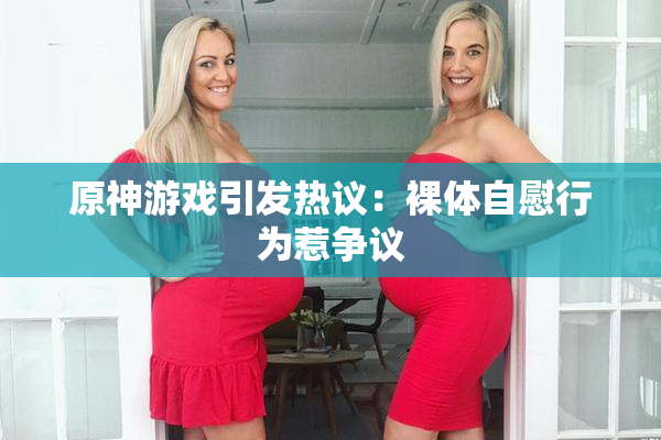 原神游戏引发热议：裸体自慰行为惹争议