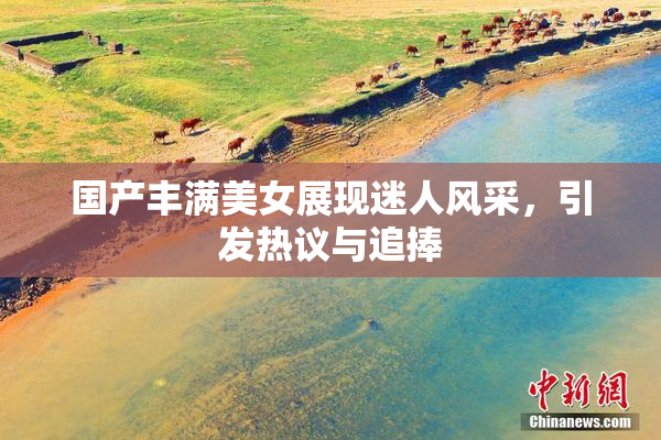 国产丰满美女展现迷人风采，引发热议与追捧