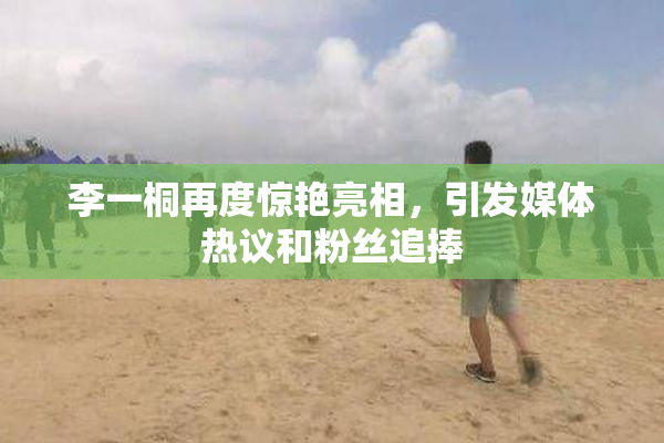 李一桐再度惊艳亮相，引发媒体热议和粉丝追捧