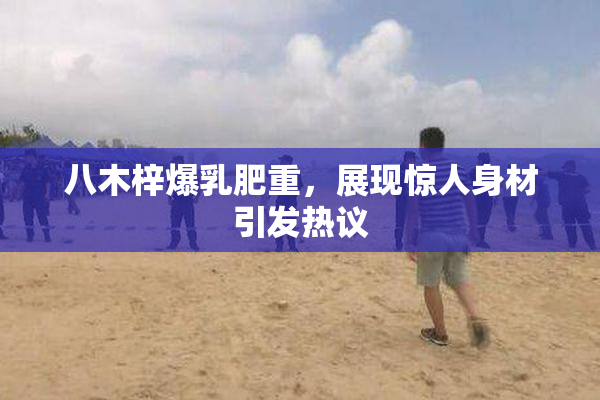 八木梓爆乳肥重，展现惊人身材引发热议
