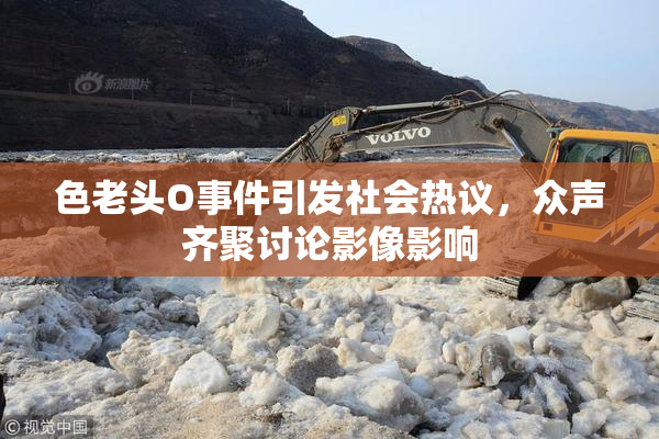 色老头O事件引发社会热议，众声齐聚讨论影像影响