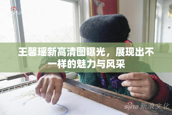 王馨瑶新高清图曝光，展现出不一样的魅力与风采