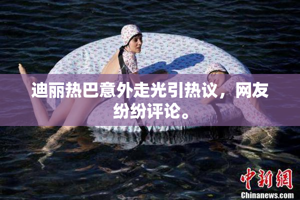 迪丽热巴意外走光引热议，网友纷纷评论。