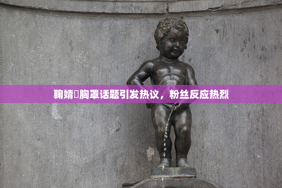 鞠婧祎胸罩话题引发热议，粉丝反应热烈