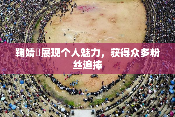 鞠婧祎展现个人魅力，获得众多粉丝追捧
