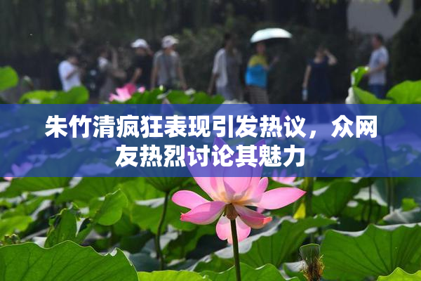 朱竹清疯狂表现引发热议，众网友热烈讨论其魅力