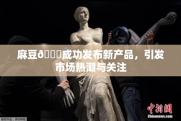 麻豆🔞成功发布新产品，引发市场热潮与关注