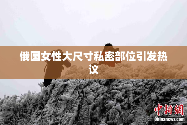 俄国女性大尺寸私密部位引发热议