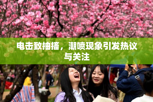 电击致抽搐，潮喷现象引发热议与关注