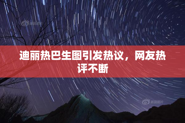 迪丽热巴生图引发热议，网友热评不断
