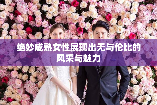绝妙成熟女性展现出无与伦比的风采与魅力