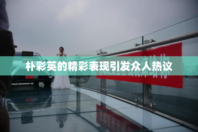 朴彩英的精彩表现引发众人热议