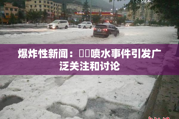 爆炸性新闻：❌‌喷水事件引发广泛关注和讨论