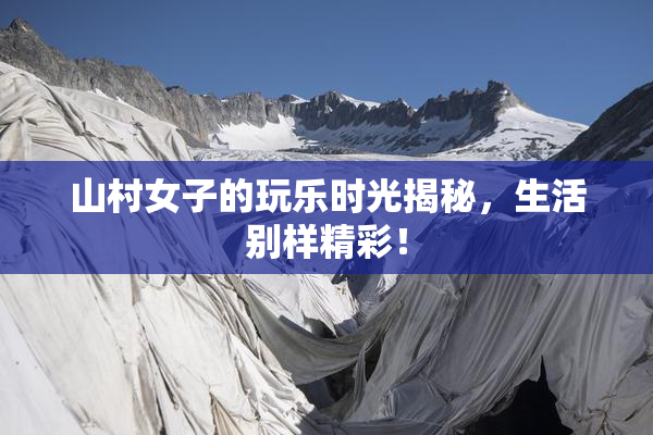 山村女子的玩乐时光揭秘，生活别样精彩！