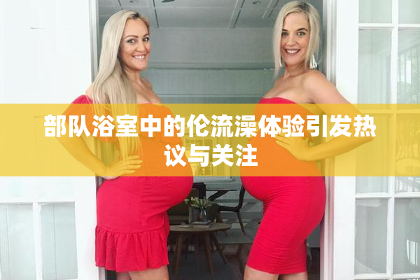 部队浴室中的伦流澡体验引发热议与关注
