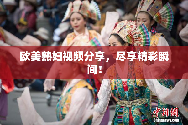 欧美熟妇视频分享，尽享精彩瞬间！