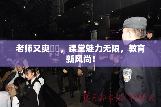 老师又爽❌‌，课堂魅力无限，教育新风尚！