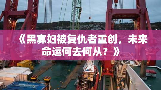《黑寡妇被复仇者重创，未来命运何去何从？》
