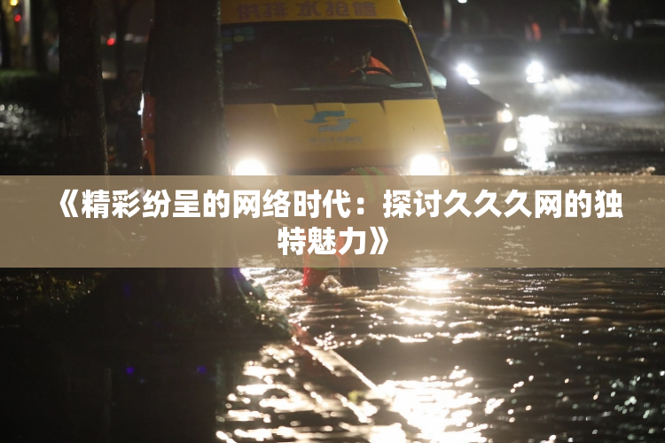 《精彩纷呈的网络时代：探讨久久久网的独特魅力》