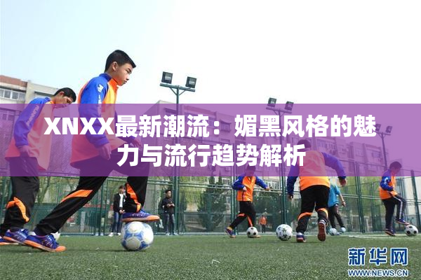 XNXX最新潮流：媚黑风格的魅力与流行趋势解析