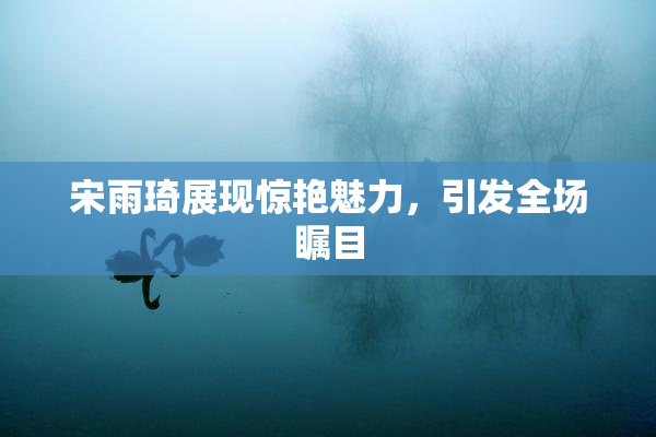 宋雨琦展现惊艳魅力，引发全场瞩目
