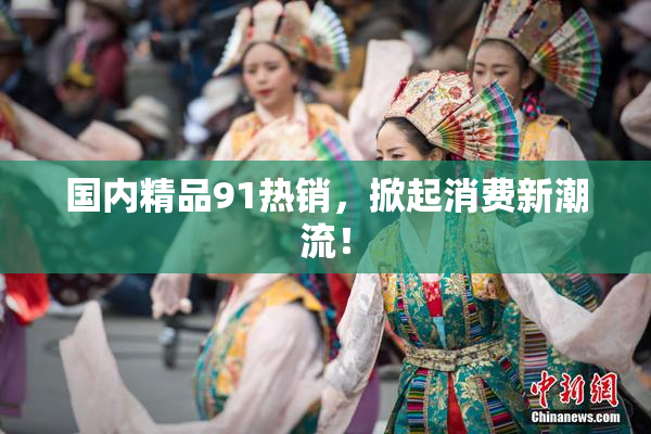 国内精品91热销，掀起消费新潮流！