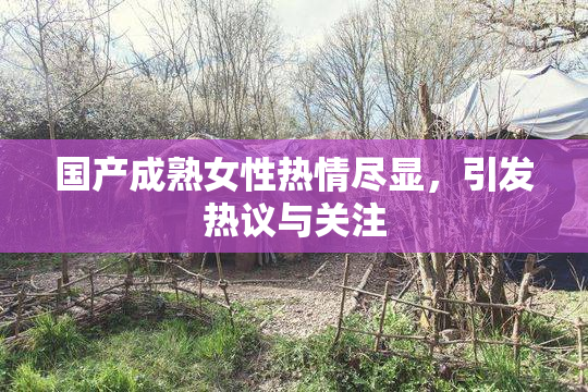 国产成熟女性热情尽显，引发热议与关注