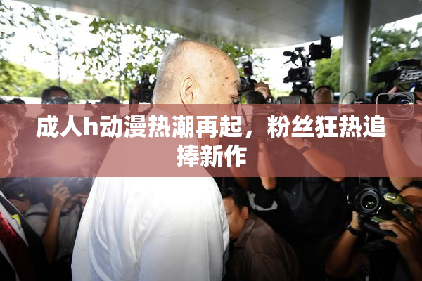 成人h动漫热潮再起，粉丝狂热追捧新作