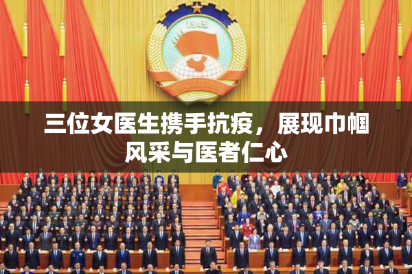 三位女医生携手抗疫，展现巾帼风采与医者仁心