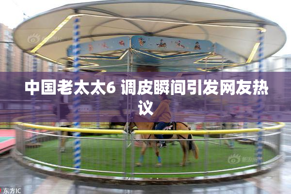 中国老太太6 调皮瞬间引发网友热议