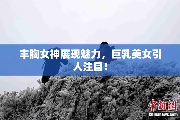 丰胸女神展现魅力，巨乳美女引人注目！