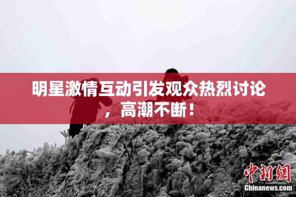 明星激情互动引发观众热烈讨论，高潮不断！