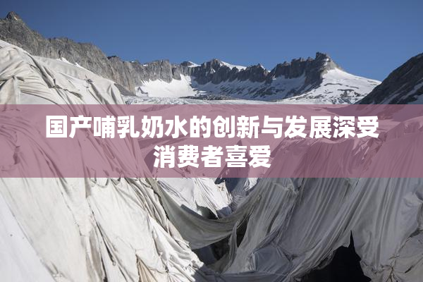 国产哺乳奶水的创新与发展深受消费者喜爱