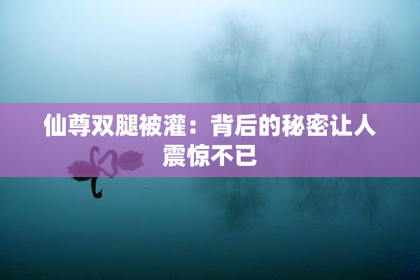 仙尊双腿被灌：背后的秘密让人震惊不已