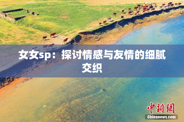 女女sp：探讨情感与友情的细腻交织