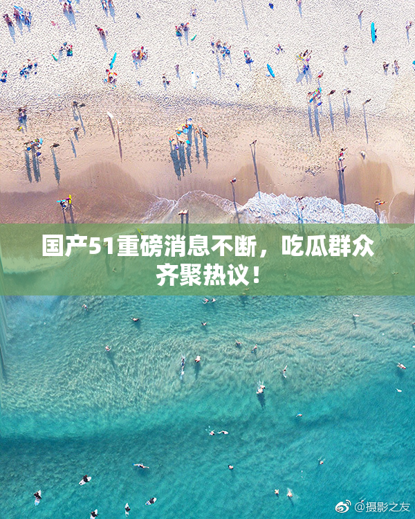 国产51重磅消息不断，吃瓜群众齐聚热议！