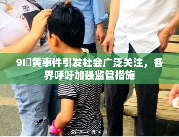 9I婬黄事件引发社会广泛关注，各界呼吁加强监管措施
