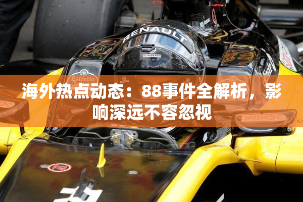 海外热点动态：88事件全解析，影响深远不容忽视