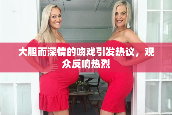 大胆而深情的吻戏引发热议，观众反响热烈