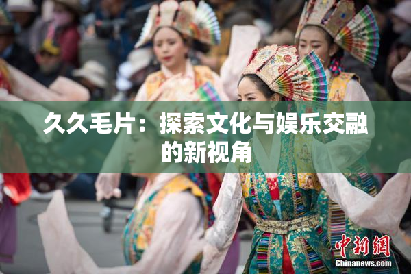 久久毛片：探索文化与娱乐交融的新视角