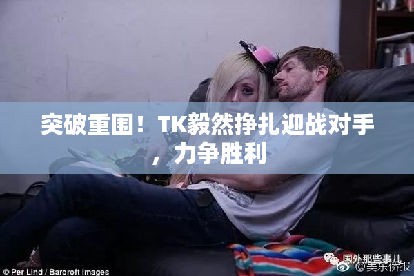 突破重围！TK毅然挣扎迎战对手，力争胜利