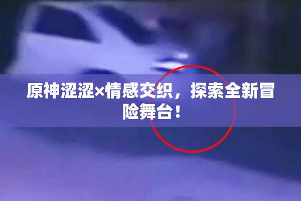 原神涩涩×情感交织，探索全新冒险舞台！