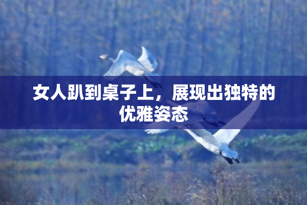 女人趴到桌子上，展现出独特的优雅姿态