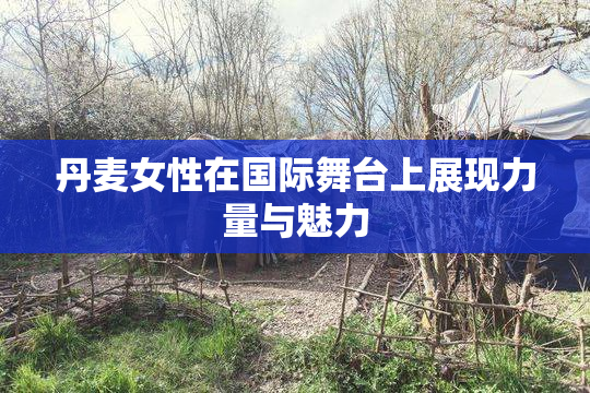 丹麦女性在国际舞台上展现力量与魅力