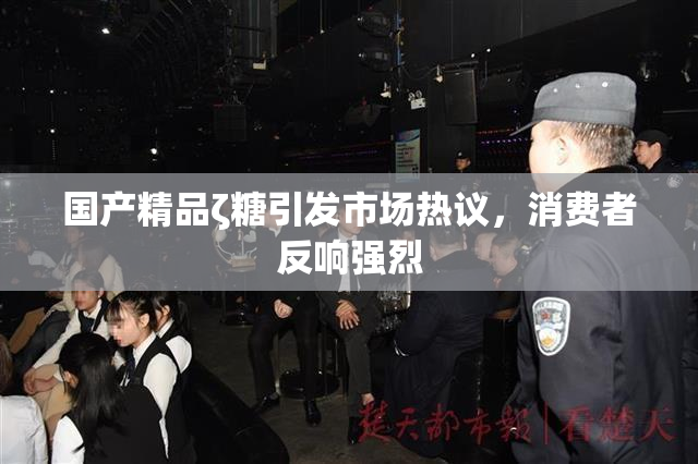 国产精品ζ糖引发市场热议，消费者反响强烈